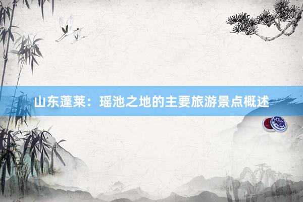山东蓬莱：瑶池之地的主要旅游景点概述