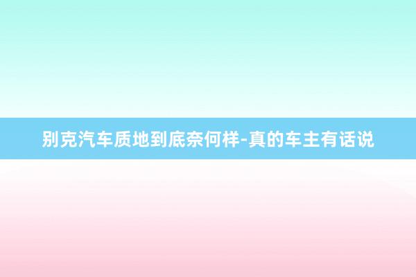 别克汽车质地到底奈何样-真的车主有话说